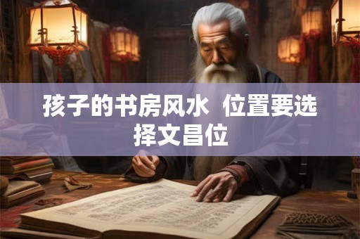 孩子的书房风水  位置要选择文昌位