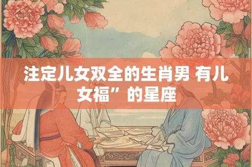 注定儿女双全的生肖男 有儿女福”的星座