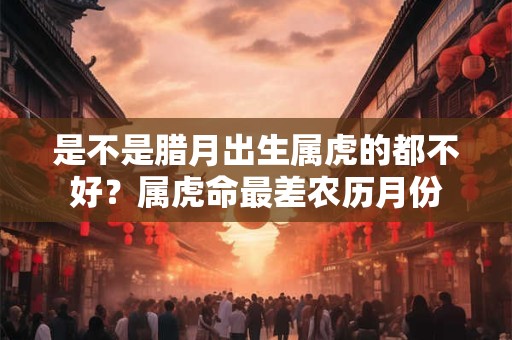 是不是腊月出生属虎的都不好？属虎命最差农历月份