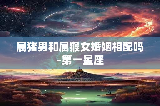 属猪男和属猴女婚姻相配吗-第一星座