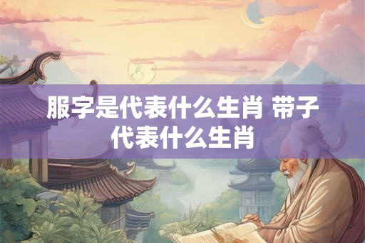服字是代表什么生肖 带子代表什么生肖