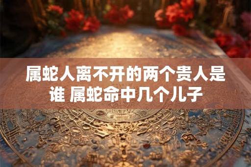 属蛇人离不开的两个贵人是谁 属蛇命中几个儿子
