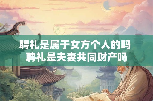 聘礼是属于女方个人的吗 聘礼是夫妻共同财产吗