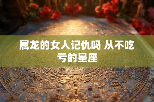 详细阅读:属龙的女人记仇吗 从不吃亏的星座 属龙的女人记仇吗 从不吃亏的星座