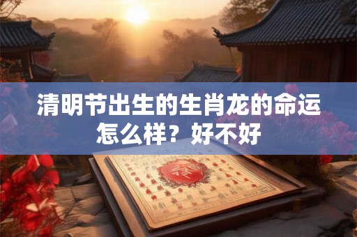 清明节出生的生肖龙的命运怎么样？好不好