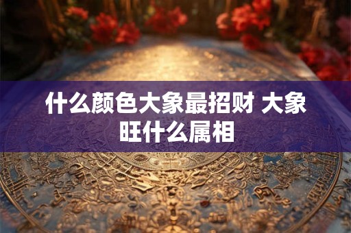 什么颜色大象最招财 大象旺什么属相