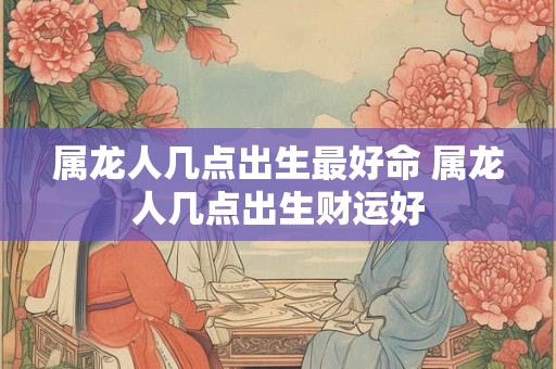 属龙人几点出生最好命 属龙人几点出生财运好