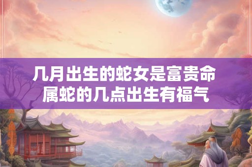 几月出生的蛇女是富贵命 属蛇的几点出生有福气