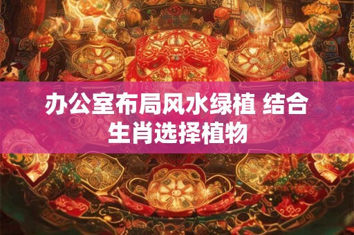 办公室布局风水绿植 结合生肖选择植物