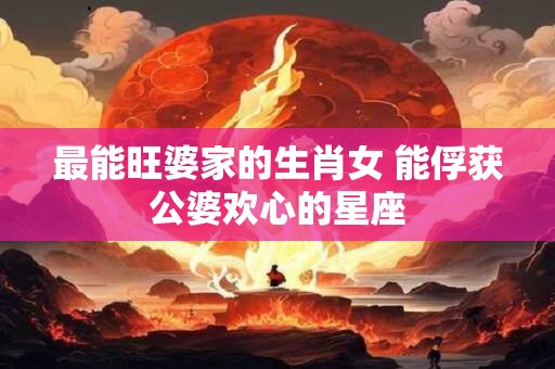 最能旺婆家的生肖女 能俘获公婆欢心的星座