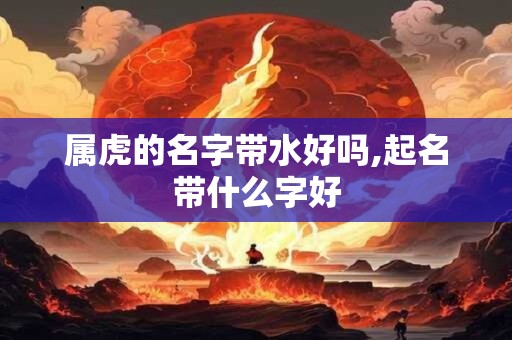 详细阅读:属虎的名字带水好吗,起名带什么字好 属虎的名字带水好吗,起名带什么字好