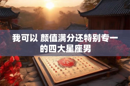 我可以 颜值满分还特别专一的四大星座男