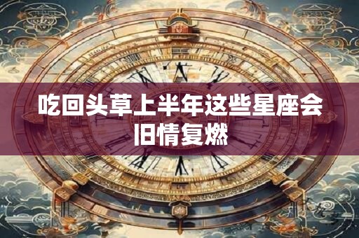 吃回头草上半年这些星座会旧情复燃