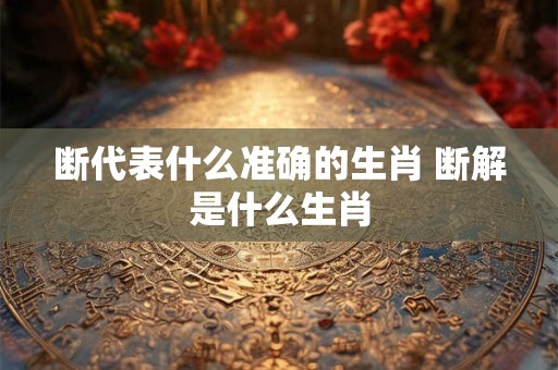断代表什么准确的生肖 断解是什么生肖