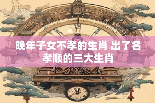晚年子女不孝的生肖 出了名孝顺的三大生肖