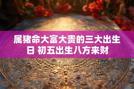属猪命大富大贵的三大出生日 初五出生八方来财