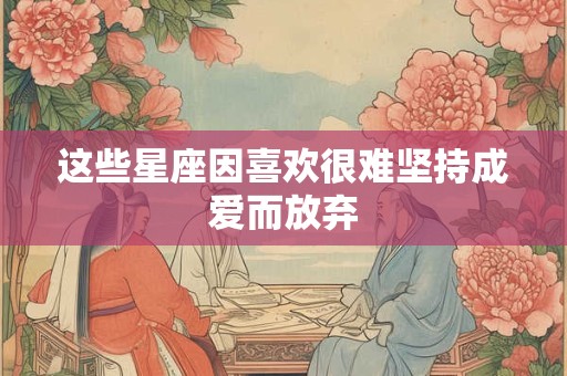 这些星座因喜欢很难坚持成爱而放弃