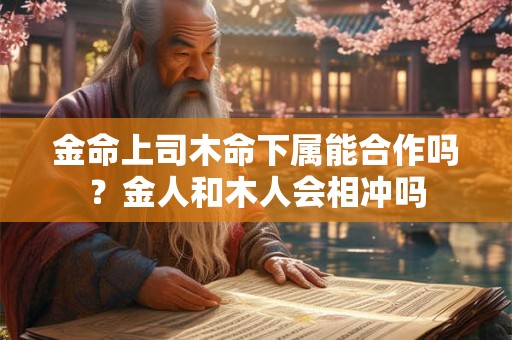 金命上司木命下属能合作吗？金人和木人会相冲吗