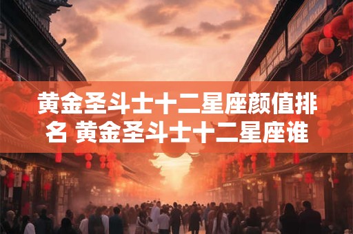 黄金圣斗士十二星座颜值排名 黄金圣斗士十二星座谁最厉害