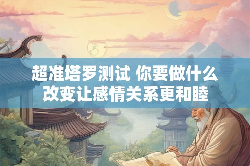 超准塔罗测试 你要做什么改变让感情关系更和睦
