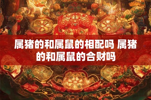 属猪的和属鼠的相配吗 属猪的和属鼠的合财吗