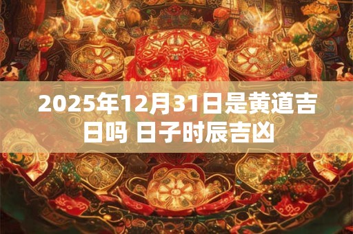 2025年12月31日是黄道吉日吗 日子时辰吉凶