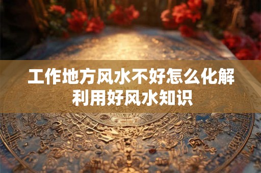 工作地方风水不好怎么化解 利用好风水知识