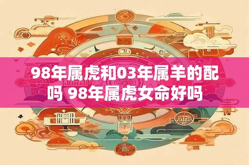 98年属虎和03年属羊的配吗 98年属虎女命好吗