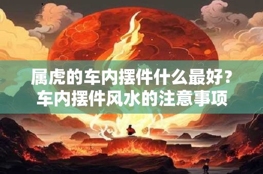 属虎的车内摆件什么最好？车内摆件风水的注意事项