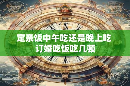定亲饭中午吃还是晚上吃 订婚吃饭吃几顿