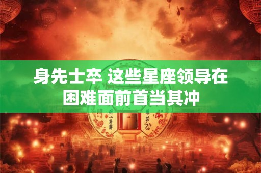 身先士卒 这些星座领导在困难面前首当其冲