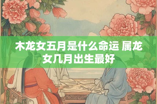 木龙女五月是什么命运 属龙女几月出生最好