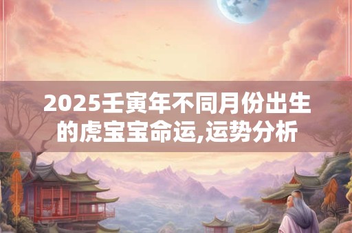 2025壬寅年不同月份出生的虎宝宝命运,运势分析