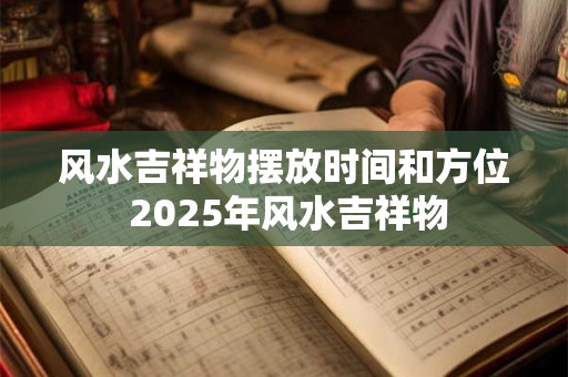 风水吉祥物摆放时间和方位 2025年风水吉祥物