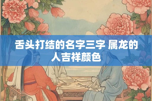 舌头打结的名字三字 属龙的人吉祥颜色