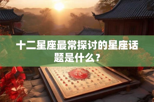 详细阅读:十二星座最常探讨的星座话题是什么? 十二星座最常探讨的星座话题是什么?