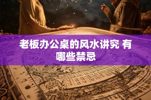 老板办公桌的风水讲究 有哪些禁忌