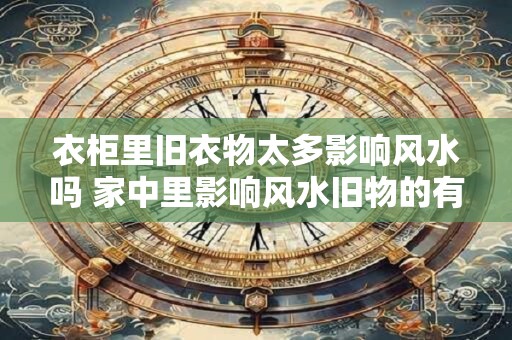衣柜里旧衣物太多影响风水吗 家中里影响风水旧物的有哪些