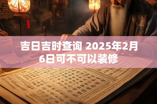 吉日吉时查询 2025年2月6日可不可以装修