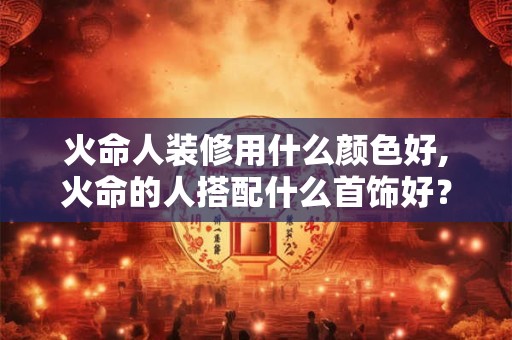 火命人装修用什么颜色好,火命的人搭配什么首饰好？