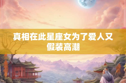 真相在此星座女为了爱人又假装高潮