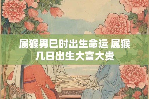 属猴男巳时出生命运 属猴几日出生大富大贵