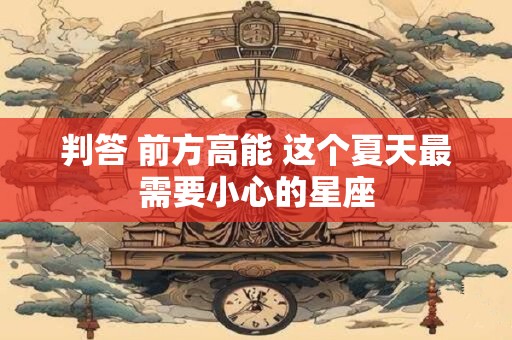 判答 前方高能 这个夏天最需要小心的星座
