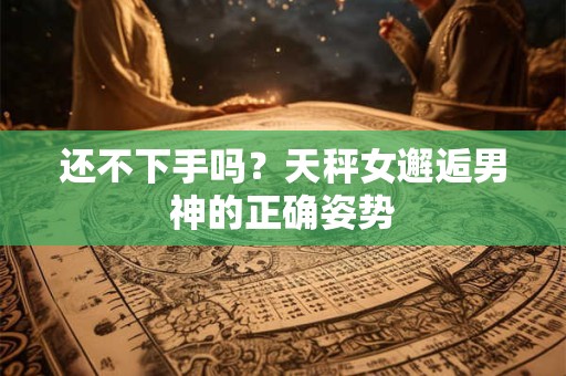 还不下手吗？天秤女邂逅男神的正确姿势