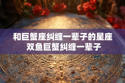 和巨蟹座纠缠一辈子的星座 双鱼巨蟹纠缠一辈子