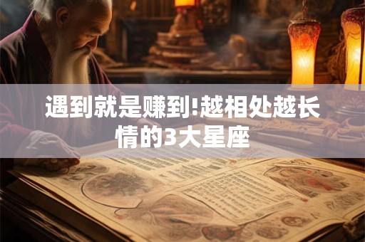 遇到就是赚到!越相处越长情的3大星座