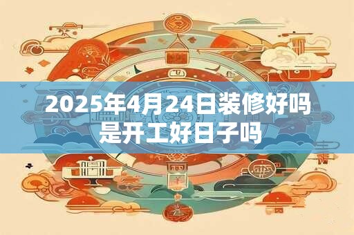 2025年4月24日装修好吗 是开工好日子吗
