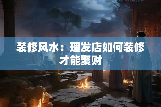 装修风水：理发店如何装修才能聚财