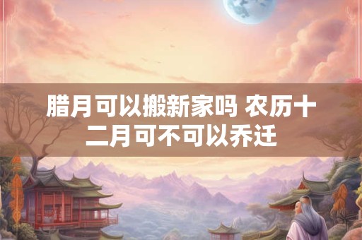腊月可以搬新家吗 农历十二月可不可以乔迁