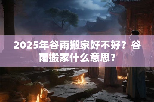 2025年谷雨搬家好不好？谷雨搬家什么意思？